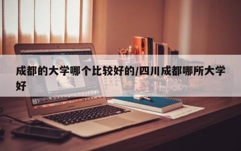 成都的大学哪个比较好的/四川成都哪所大学好