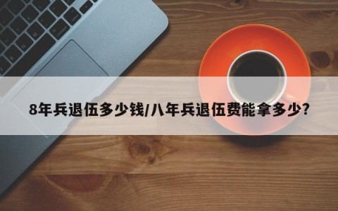 8年兵退伍多少钱/八年兵退伍费能拿多少?